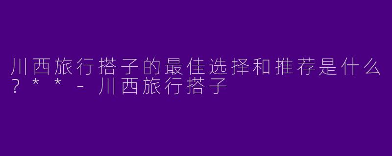 川西旅行搭子的最佳选择和推荐是什么?**