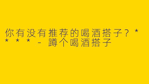 你有没有推荐的喝酒搭子？****