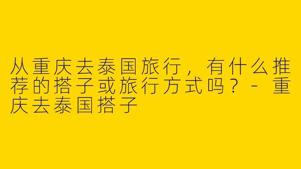 从重庆去泰国旅行，有什么推荐的搭子或旅行方式吗？-重庆去泰国搭子