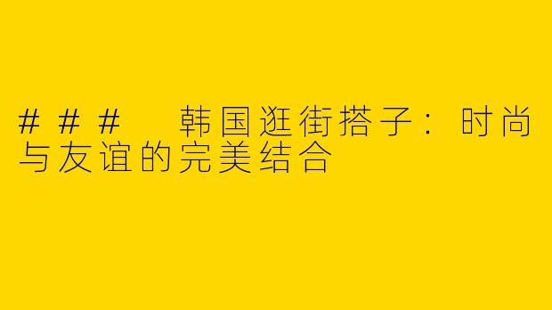 ### 韩国逛街搭子：时尚与友谊的完美结合