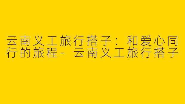 云南义工旅行搭子：和爱心同行的旅程-云南义工旅行搭子