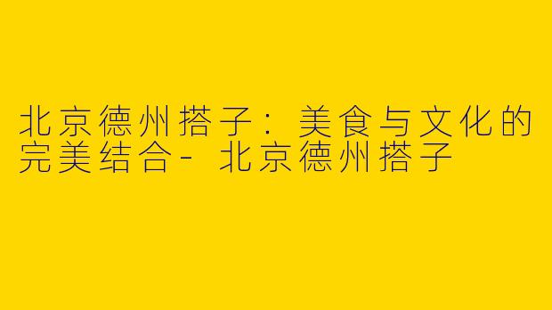 北京德州搭子：美食与文化的完美结合-北京德州搭子