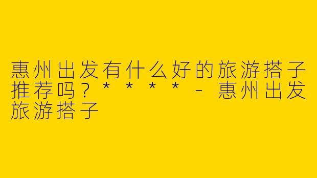 惠州出发有什么好的旅游搭子推荐吗？****
