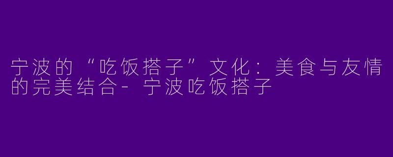 宁波的“吃饭搭子”文化：美食与友情的完美结合-宁波吃饭搭子