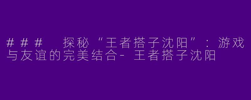 ### 探秘“王者搭子沈阳”：游戏与友谊的完美结合-王者搭子沈阳