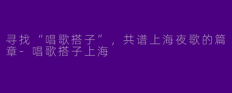 寻找“唱歌搭子”，共谱上海夜歌的篇章-唱歌搭子上海