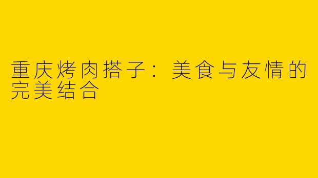 重庆烤肉搭子:美食与友情的完美结合