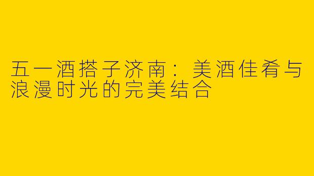 五一酒搭子济南：美酒佳肴与浪漫时光的完美结合