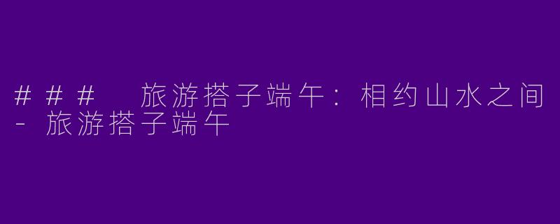 ### 旅游搭子端午：相约山水之间-旅游搭子端午