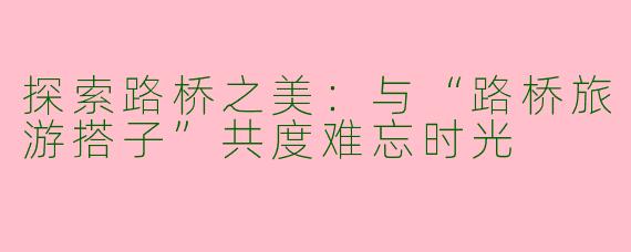 探索路桥之美：与“路桥旅游搭子”共度难忘时光
