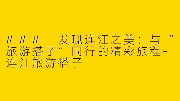 ### 发现连江之美:与“旅游搭子”同行的精彩旅程