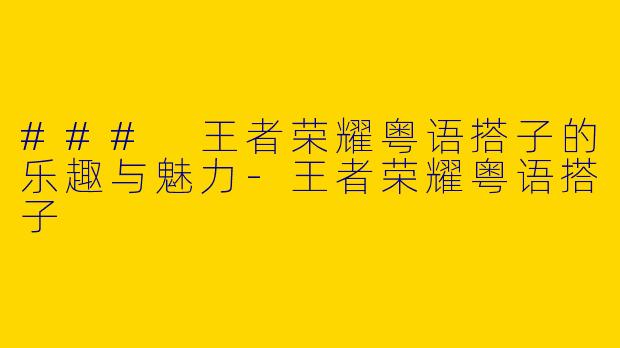 ### 王者荣耀粤语搭子的乐趣与魅力-王者荣耀粤语搭子
