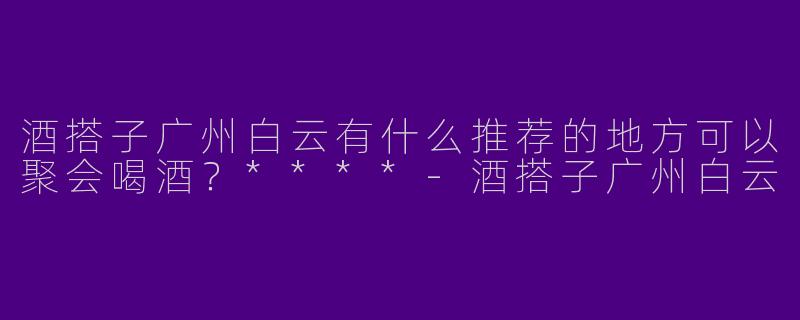 酒搭子广州白云有什么推荐的地方可以聚会喝酒？****-酒搭子广州白云