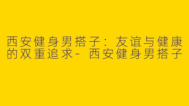 西安健身男搭子：友谊与健康的双重追求-西安健身男搭子
