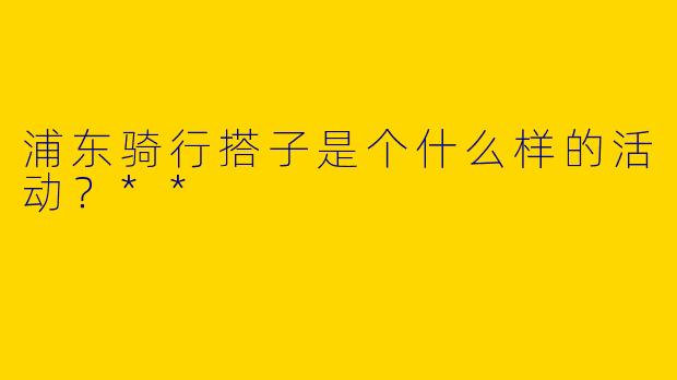 浦东骑行搭子是个什么样的活动？**