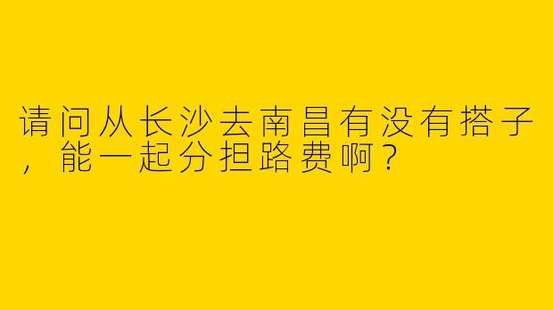 请问从长沙去南昌有没有搭子，能一起分担路费啊？