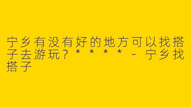 宁乡有没有好的地方可以找搭子去游玩?****