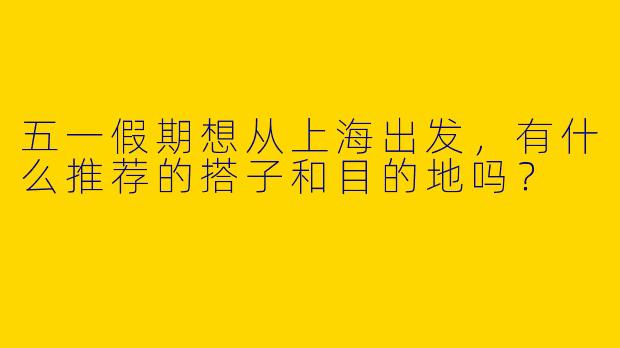 五一假期想从上海出发，有什么推荐的搭子和目的地吗？