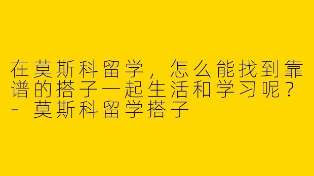 在莫斯科留学，怎么能找到靠谱的搭子一起生活和学习呢？-莫斯科留学搭子