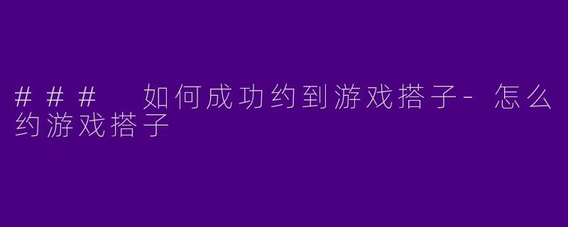 ### 如何成功约到游戏搭子-怎么约游戏搭子