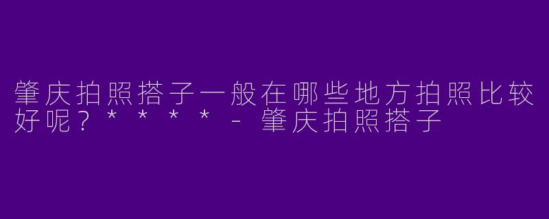 肇庆拍照搭子一般在哪些地方拍照比较好呢？****-肇庆拍照搭子