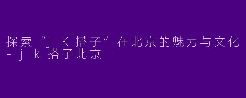 探索“JK搭子”在北京的魅力与文化