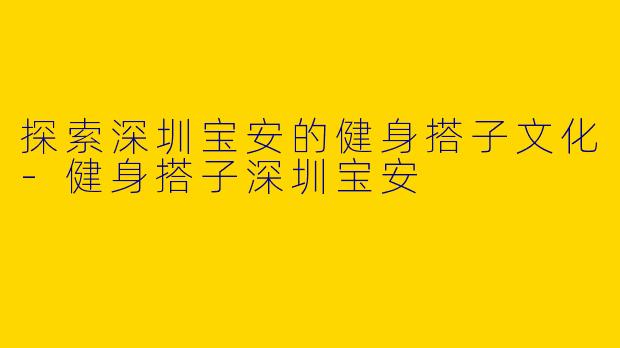 探索深圳宝安的健身搭子文化-健身搭子深圳宝安
