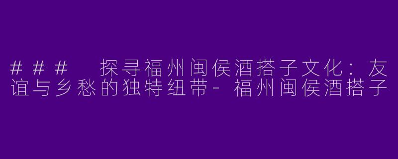 ### 探寻福州闽侯酒搭子文化：友谊与乡愁的独特纽带-福州闽侯酒搭子