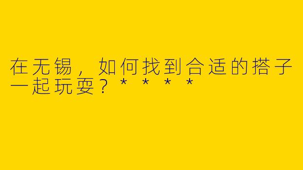 在无锡，如何找到合适的搭子一起玩耍？****