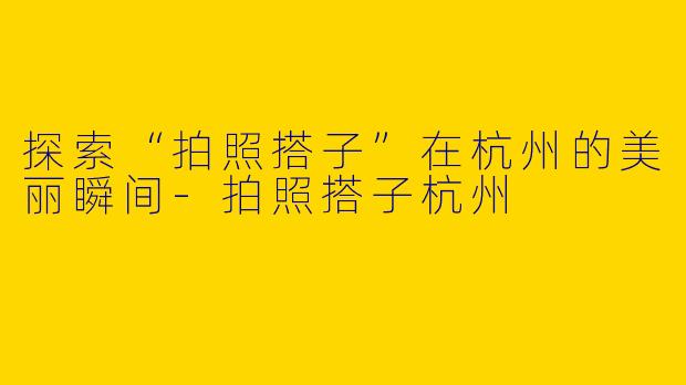 探索“拍照搭子”在杭州的美丽瞬间-拍照搭子杭州