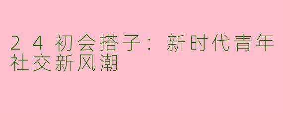 24初会搭子：新时代青年社交新风潮