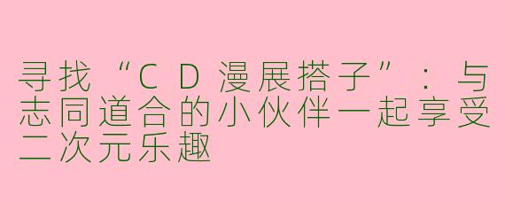 寻找“CD漫展搭子”：与志同道合的小伙伴一起享受二次元乐趣