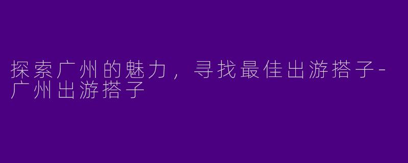 探索广州的魅力，寻找最佳出游搭子