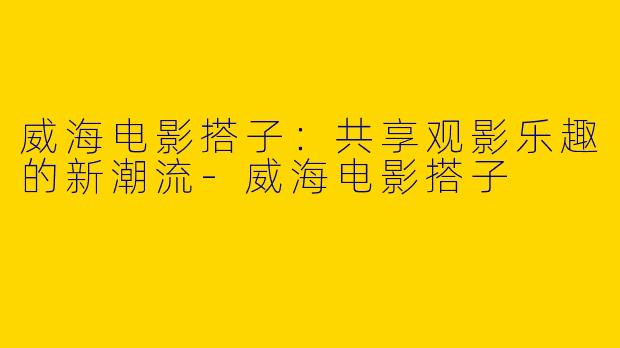 威海电影搭子：共享观影乐趣的新潮流-威海电影搭子