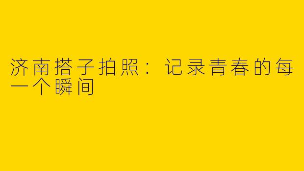 济南搭子拍照：记录青春的每一个瞬间