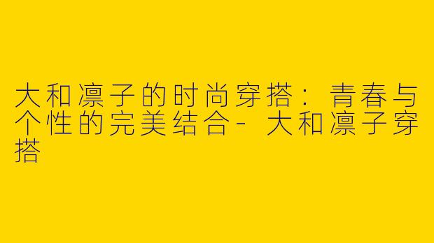 大和凛子的时尚穿搭：青春与个性的完美结合-大和凛子穿搭