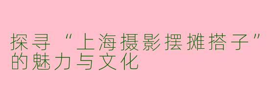 探寻“上海摄影摆摊搭子”的魅力与文化