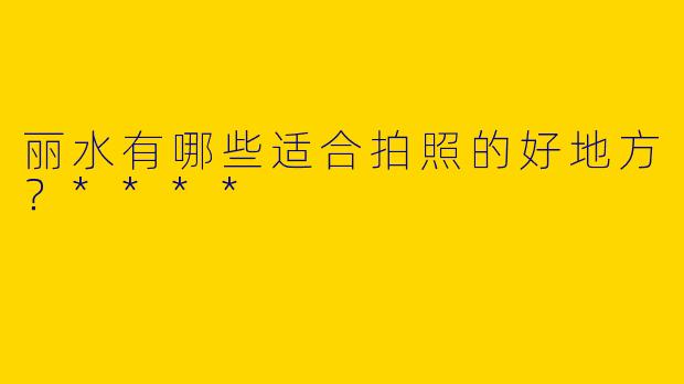 丽水有哪些适合拍照的好地方？****