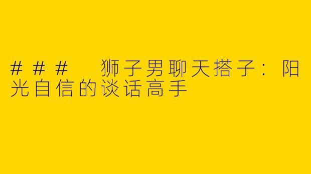### 狮子男聊天搭子：阳光自信的谈话高手