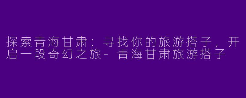 探索青海甘肃：寻找你的旅游搭子，开启一段奇幻之旅-青海甘肃旅游搭子