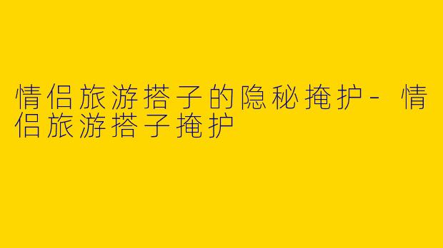情侣旅游搭子的隐秘掩护-情侣旅游搭子掩护