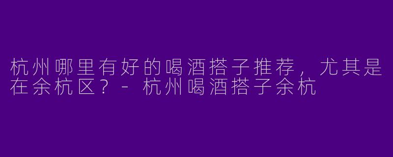 杭州哪里有好的喝酒搭子推荐,尤其是在余杭区?