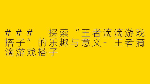 ### 探索“王者滴滴游戏搭子”的乐趣与意义-王者滴滴游戏搭子