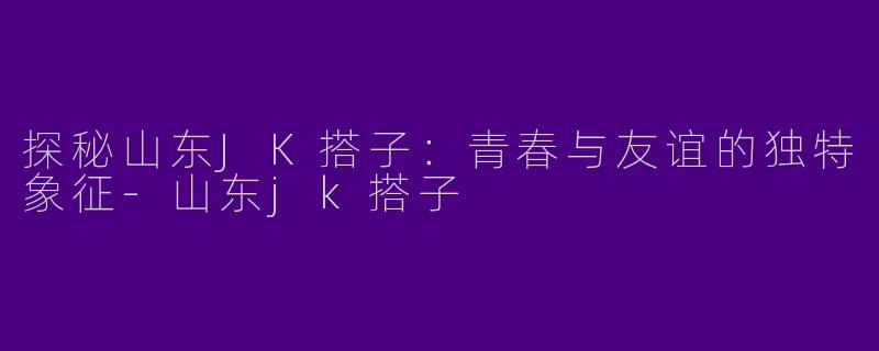 探秘山东JK搭子：青春与友谊的独特象征-山东jk搭子