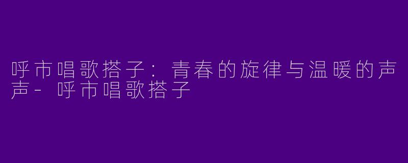 呼市唱歌搭子：青春的旋律与温暖的声声-呼市唱歌搭子