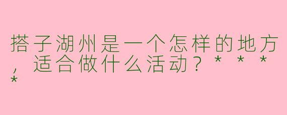 搭子湖州是一个怎样的地方，适合做什么活动？****