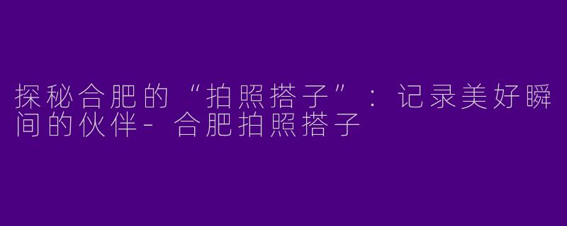 探秘合肥的“拍照搭子”：记录美好瞬间的伙伴-合肥拍照搭子