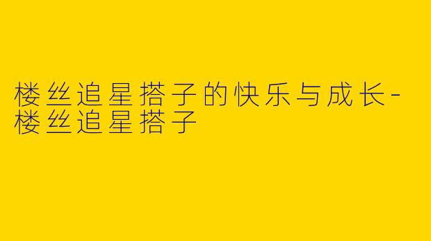 楼丝追星搭子的快乐与成长-楼丝追星搭子