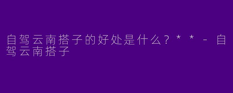 自驾云南搭子的好处是什么？**-自驾云南搭子