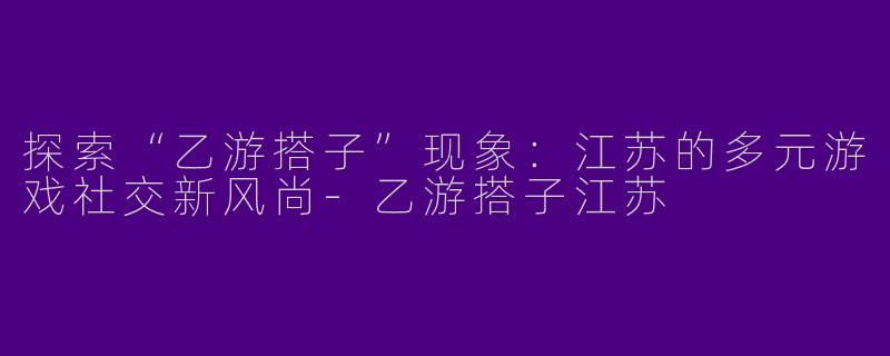 探索“乙游搭子”现象：江苏的多元游戏社交新风尚